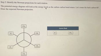 Step 2: Identify the Newman projections for each rotation.
The potential energy diagram will look at the energy levels as the carbon-carbon bond rotates. Let's rotate the back carbon 60°.
Draw the expected Newman projection.
H
H
CH3
CH₂
CH₂
CH3
H
Answer Bank
CH₂