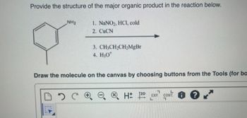 Provide the structure of the major organic product in the reaction below.
1. NaNO₂, HCl, cold
2. CuCN
NH₂
3. CH3CH₂CH₂MgBr
4. H₂O*
Draw the molecule on the canvas by choosing buttons from the Tools (for ba
DDCR
7
H: 120 EXP CONT?