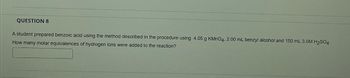 QUESTION 8
A student prepared benzoic acid using the method described in the procedure using 4.05 g KMnO4, 2.00 mL benzyl alcohol and 150 mL 3.0M H₂SO4-
How many molar equivalences of hydrogen ions were added to the reaction?