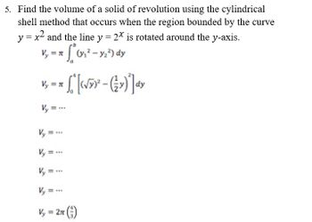 5. Find the volume of a solid of revolution using the cylindrical
shell method that occurs when the region bounded by the curve
y = x² and the line y = 2x is rotated around the y-axis.
V₁ = π * 0²₁² - y₂²) dy
Vy = π
~ S" [‹√»)² – (½ ») ª] dy
V₂ =..
Vy=
www
V₂ =
Vy=...
Vy = 2π ()