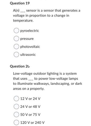 Question 19
A(n) ____ sensor is a sensor that generates a
voltage in proportion to a change in
temperature.
pyroelectric
pressure
photovoltaic
ultrasonic
Question 20
Low-voltage outdoor lighting is a system
that uses to power low-voltage lamps
to illuminate walkways, landscaping, or dark
areas on a property.
12 V or 24 V
24 V or 48 V
50 V or 75 V
120 V or 240 V