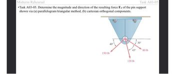 Midterm Rehearsal
Task A03-05
*Task A03-05. Determine the magnitude and direction of the resulting force Fe of the pin support
shown via (a) parallelogram/triangular method, (b) cartesian orthogonal components.
40°
150 lb
45°
120 lb
30º
80 lb