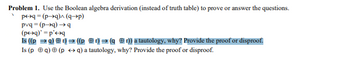 Problem 1. Use the Boolean algebra derivation (instead of truth table) to prove or answer the questions.
p↔q = (p→q)^ (q→→p)
pvq-(p→q) →q
(p+q)' =p' q
Is ((p = q)) ((pr) ➡(qr)) a tautology, why? Provide the proof or disproof.
Is (p q) (p →q) a tautology, why? Provide the proof or disproof.