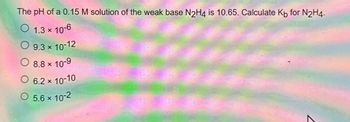 The pH of a 0.15 M solution of the weak base N2H4 is 10.65. Calculate Kb for N₂H4.
1.3 x 10-6
O 9.3 × 10-12
x
O
*
8.8 × 10-9
O 6.2 × 10-10
O 5.6 × 10-2