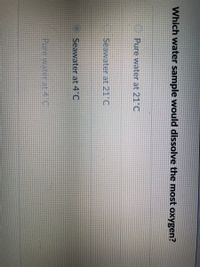 Which water sample would dissolve the most oxygen?
Pure water at 21'C
Seawater at 21°C
Seawater at 4 C
Pure water at 4 C
