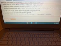 What are the three conditions for using an isotope in a rock to date that rock? (Select all that apply.)
O The age of the rock does not differ too much from the half-life of the daughter radionuclide.
OThe parent or daughter isotopes have been added or subtracted over time to the rock.
ONo addition or subtraction of the parent or daughter has occurred over the lifetime of the rock other than that caused by radioactive decay
The age of the rock does not differ too much from the half-life of the parent radionuclide.
The daughter element was present in the rock when it was formed.
None of the daughter element was present in the rock when it was formed, or if it was, it is possible to tell how much.
Need Help?
Read It
O 5:08
op
esc
->
%23
24
96
&
3.
4.
6
backspace
tab
e
r
u
a
k
of
