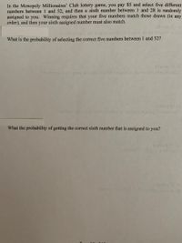 In the Monopoly Millionaires' Club lottery game, you pay $5 and select five different
numbers between 1 and 52, and then a sixth number between 1 and 28 is randomly
assigned to you. Winning requires that your five numbers match those drawn (in any
order), and then your sixth assigned number must also match.
What is the probability of selecting the correct five numbers between 1 and 52?
(elmion 2) (d
tom uoy ol eg lepiideg dadwnoiteup o ot ecanoge
fetaieg 2) (o
What the probability of getting the correct sixth number that is assigned to you?
(inog
1datog 2)
