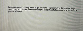 Describe the four primary forms of government-representative democracy, direct
democracy, monarchy, and totalitarianism, and differentiate economic systems from
political systems.