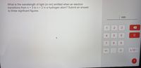 What is the wavelength of light (in nm) emitted when an electron
transitions fromn 3 to n = 2 in a hydrogen atom? Submit an answer
to three signficant figures.
nm
1
3
4
6.
C
7
9.
+/-
x 100
