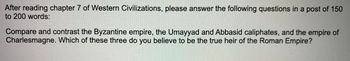After reading chapter 7 of Western Civilizations, please answer the following questions in a post of 150
to 200 words:
Compare and contrast the Byzantine empire, the Umayyad and Abbasid caliphates, and the empire of
Charlesmagne. Which of these three do you believe to be the true heir of the Roman Empire?