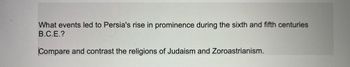 What events led to Persia's rise in prominence during the sixth and fifth centuries
B.C.E.?
Compare and contrast the religions of Judaism and Zoroastrianism.