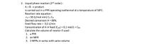 2. Liquid phase reaction (2nd order) :
A +B → product
is carried out in a PFR operating isothermal at a temperature of 50°C.
Reaction rate equation :
-TA = 50 (L/mol.min) CA CB
Desired conversion A = 80%.
Feed flow rate = 0,5 L/min
Concentration of A in feed (CAO) = 0,1 mol/L = CBo
Calculate the volume of reactor if used :
1. a PFR
2. an MFR
3. 3 MFRS in series with same volume
