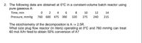 2. The following data are obtained at 0°C in a constant-volume batch reactor using
pure gaseous A:
Time, min
2
4
6
8
10
12
14
Pressure, mmHg
760
600 475
390
320
275
240
215
The stoichiometry of the decomposition is A -> 2.5R.
What size plug flow reactor (in liters) operating at 0°C and 760 mmHg can treat
60 mol A/hr feed to obtain 50% conversion of A?
