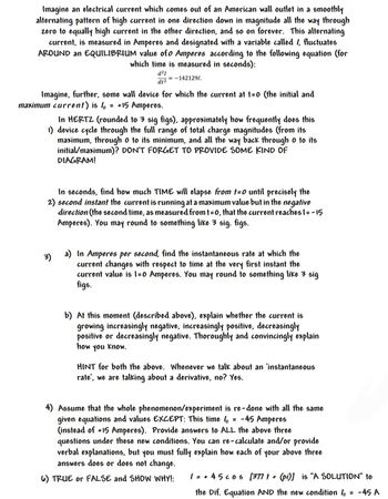 Imagine an electrical current which comes out of an American wall outlet in a smoothly
alternating pattern of high current in one direction down in magnitude all the way through
zero to equally high current in the other direction, and so on forever. This alternating
current, is measured in Amperes and designated with a variable called / fluctuates
AROUND an EQUILIBRIUM value of 0 Amperes according to the following equation (for
which time is measured in seconds):
d²1
dt2
= -1421291.
Imagine, further, some wall device for which the current at t=0 (the initial and
maximum current) is l = +15 Amperes.
In HERTZ (rounded to 3 sig figs), approximately how frequently does this
1) device cycle through the full range of total charge magnitudes (from its
maximum, through o to its minimum, and all the way back through o to its
initial/maximum)? DON'T FORGET TO PROVIDE SOME KIND OF
DIAGRAM!
In seconds, find how much TIME will elapse from t=0 until precisely the
2) second instant the current is running at a maximum value but in the negative
direction (the second time, as measured from t=0, that the current reaches 1= -15
Amperes). You may round to something like 3 sig. figs.
3)
a) In Amperes per second, find the instantaneous rate at which the
current changes with respect to time at the very first instant the
current value is 1-0 Amperes. You may round to something like 3 sig
figs.
b) At this moment (described above), explain whether the current is
growing increasingly negative, increasingly positive, decreasingly
positive or decreasingly negative. Thoroughly and convincingly explain
how you know.
HINT for both the above. Whenever we talk about an 'instantaneous
rate', we are talking about a derivative, no? Yes.
4) Assume that the whole phenomenon/experiment is re-done with all the same
given equations and values EXCEPT: This time / = -45 Amperes
(instead of +15 Amperes). Provide answers to ALL the above three
questions under these new conditions. You can re-calculate and/or provide
verbal explanations, but you must fully explain how each of your above three
answers does or does not change.
6) TRUE or FALSE and SHOW WHY!:
1 = +45 cos [377 t + (pi)] is "A SOLUTION" to
the Dif. Equation AND the new condition / = -45 A