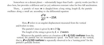 Somewhere on a distant planet -- substantially larger than Earth -- gravity works just like it
does here, but provides a different and (as yet) unknown constant value for free-fall acceleration.
There, a particle of mass m is dangled from a long string, length L; the particle
oscillates along a small arc according to the differential equation
d²0
dt²
= -250.
Here, e refers to an angular displacement measured from the vertical
and t refers to time.
The particle's mass is given by m = 3 kg.
The length of the string is given by L = 2 meters.
Whenever the particle arrives at a location of 0=1/10) radians from the
vertical, the particle has no instantaneous speed. On both sides of the vertical,
that is, = (1/10) radians is repeatedly observed to be a 'turning point' for the
particle's periodic motion.