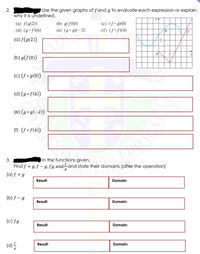 2.
Use the given graphs of fand g to evaluate each expression or explain
why it is undefined.
(a) f(g(2))
(d) (gof)(6)
(b) g(f(0))
(c) (f° g)(0)
(e) (g° g)(-2)
(f) (f•f)(4)
(a) f(g(2))
2-
(b) g(f(0))
(c) (f • g(0))
(d) (g • f(6))
(e) (g • g(-2))
(1) (f • f(4)
3.
In the functions given,
Find f + g,f – 9,fg, andLand state their domains (after the operation)
(a) f + g
Result:
Domain:
(b) f – g
Result:
Domain:
(c) fg
Result:
Domain:
(d)5
Result:
Domain:
