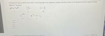 A compound, C6H10 which reacts with 2 mol of hydrogen over a platinum catalyst and which shows an IR absorption band at approximately
3300 cm¹ could be:
I
II
CAN
B. III
OCV.
D.II
OEI
IV
V
III
A Moving to another question will save this response.
Question 1 of 30
ds