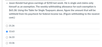 .
Jason Kendel had gross earnings of $250 last week. He is single and claims only
himself as an exemption. The weekly withholding allowance for each exemption is
$65.38. Using the Table for Single Taxpayers above, figure the amount that will be
withheld from his paycheck for federal income tax. (Figure withholding to the nearest
cent.)
21.26
13.63
16.33
13.36