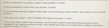 1) Why is it important for a company to select its logo carefully? (3 marks)
2) Give two examples of call-to-action style domains. (2 marks)
3) If your business received a negative online review, note everything you would include in your response to the reviewer.
(3 marks)
4) Why was Justin Bieber's 1-800-FLOWERS.COM tweet controversial? (1 mark)
5) The United States Federal Trade Commission and the United Kingdom's Advertising Standards authority have
changed the rules regarding scenarios like this. What hashtag now needs to be included when a celebrity advertises a
product on Twitter? (1 mark)