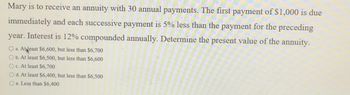 Mary is to receive an annuity with 30 annual payments. The first payment of $1,000 is due
immediately and each successive payment is 5% less than the payment for the preceding
year. Interest is 12% compounded annually. Determine the present value of the annuity.
O a. At least $6,600, but less than $6,700
O b. At least $6,500, but less than $6,600
O c. At least $6,700
O d. At least $6,400, but less than $6,500
O e. Less than $6,400