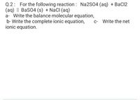 Q.2: For the following reaction : Na2S04 (aq) + BaC12
(ag) I BaSO4 (s) + NacI (aq)
a- Write the balance molecular equation,
b- Write the complete ionic equation,
ionic equation.
c- Write the net
