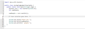 CN3456
1 import java.util.Scanner;
NA
2
3 public class AssigningNumberToVariable {
public static void main(String[] args) {
Scanner scnr = new Scanner(System.in);
int numPeople;
7
8
9
10
11
12
13
14
15
16}
}
numPeople = scnr.nextInt ();
* Your solution goes here */
System.out.print("There are ");
System.out.print(numPeople);
System.out.println(" people.");
