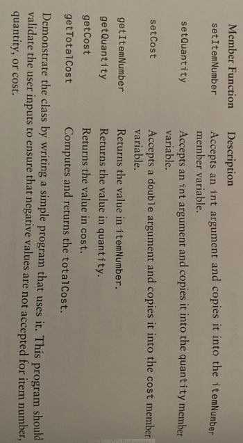 Member Function
setItemNumber
setQuantity
set Cost
getItemNumber
getQuantity
get Cost
getTotal Cost
Description
Accepts an int argument and copies it into the itemNumber
member variable.
Accepts an int argument and copies it into the quantity member
variable.
Accepts a double argument and copies it into the cost member
variable.
Returns the value in itemNumber.
Returns the value in quantity.
Returns the value in cost.
Computes and returns the total Cost.
Demonstrate the class by writing a simple program that uses it. This
validate the user inputs to ensure that negative values are not accepted for item number,
quantity, or cost.
should
program