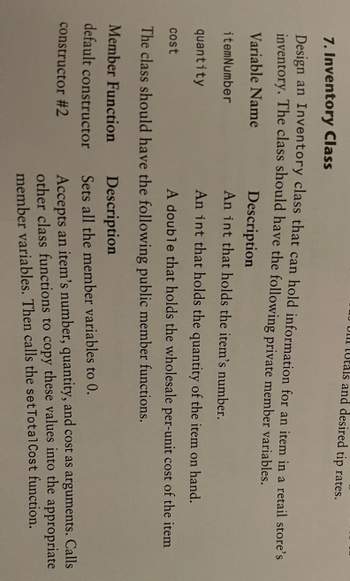 Ull Utals and desired tip rates.
7. Inventory Class
Design an Inventory class that can hold information for an item in a retail store's
inventory. The class should have the following private member variables.
Variable Name
Description
itemNumber
An int that holds the item's number.
quantity
An int that holds the quantity of the item on hand.
cost
A double that holds the wholesale per-unit cost of the item
The class should have the following public member functions.
Member Function
default constructor
constructor #2
Description
Sets all the member variables to 0.
Accepts an item's number, quantity, and cost as arguments. Calls
other class functions to copy these values into the appropriate
member variables. Then calls the set Total Cost function.
