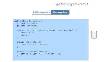 public class Rectangle {
private int height;
private int width;
}
public void setSize (int heightVal, int widthVal) {
height = 3;
width = 4;
Call Rectangle.java Rectangle.java
public int getArea() {
}
Type the program's output
}
return height * width;
public int getPerimeter() {
return (height * 2) + (width 2);