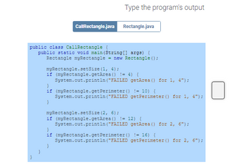 Type the program's output
Call Rectangle.java Rectangle.java
public class CallRectangle {
public static void main(String[] args) {
Rectangle myRectangle = new Rectangle();
myRectangle.setSize (1, 4);
if (myRectangle.getArea () != 4) {
System.out.println("FAILED
getArea () for 1, 4");
}
if (myRectangle.getPerimeter () != 10) {
System.out.println("FAILED get Perimeter () for 1, 4");
}
}
myRectangle.setSize (2, 6);
if (myRectangle.getArea () != 12) {
System.out.println ("FAILED getArea () for 2, 6");
}
if (myRectangle.getPerimeter () != 16) {
System.out.println("FAILED getPerimeter () for 2, 6");