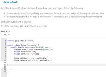 Jump to level 1
Doubles distanceBiked and distance Traveled are read from input. Output the following:
• distance Biked with 0's as padding, a minimum of 7 characters, and 3 digits following the decimal point.
• distance Traveled with a +/-sign, a minimum of 7 characters, and 2 digits following the decimal point.
End each output with a newline.
Ex: If the input is 4.875 9.75, then the output is:
004.875
+9.75
1 import java.util.Scanner;
HNM & 6700 NM
2
3 public class Output Formatter {
5
4 public static void main(String[] args) {
Scanner scnr = new Scanner (System.in);
double distanceBiked;
double distance Traveled;
8
9
10
11
12
13
14
15 }
}
distanceBiked = scnr.nextDouble();
distanceTraveled = scnr.nextDouble();