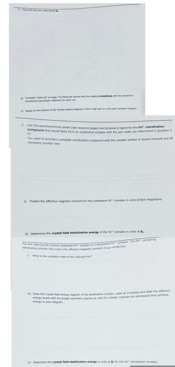 f) Describe how you determined A
g) Complete 'Table Q2' on page 7 by filling the column with the heading transitions with the electronic
transitions (use proper notations) for each row.
h) Based on the analysis of the Tanabe-Sugano diagram is this a high-spin or a low-spin complex? Explain.
i) Use the spectrochemical series (see resource pages) and propose a ligand for the Fe3+ coordination
compound that would likely form an octahedral complex with the spin-state you determined in Question 2
h).
You need to provide a complete coordination compound with the complex written in square brackets and all
necessary counter ions.
j) Predict the effective magnetic moment for this octahedral Fe3+ complex in units of Bohr Magnetons.
k) Determine the crystal field stabilization energy of the Fe3+ complex in units of A..
You are reducing the original octahedral Fe3+ complex to a tetrahedral Fen+ complex. This Fen+ containing
tetrahedral complex has a spin-only effective magnetic moment of Heff -4.88(3)μB.
1) What is the oxidation state of the reduced iron?
m) Draw the crystal field energy diagram of the tetrahedral complex. Label all d-orbitals and label the different
energy levels with the proper symmetry species as used for orbitals. Indicate the tetrahedral field splitting
energy in your diagram.
n) Determine the crystal field stabilization energy in units of AT for this Fen+ tetrahedral complex.