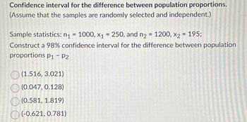 Confidence interval for the difference between population proportions.
(Assume that the samples are randomly selected and independent.)
Sample statistics: n₁ = 1000, x₁ = 250, and n₂ = 1200, X2
=
195;
Construct a 98% confidence interval for the difference between population
proportions p₁ – P2
(1.516, 3.021)
(0.047, 0.128)
(0.581, 1.819)
(-0.621, 0.781)