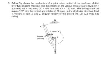 5. Below Fig. shows the mechanism of a quick return motion of the crank and slotted
lever type shaping machine. The dimensions of the various links are as follows: OA =
200 mm; AB = 100 mm; OC = 400 mm; and CR = 150 mm. The driving crank AB
makes 120° with the vertical and rotates at 60 r.p.m. in the clockwise direction. Find:
1. velocity of ram R, and 2. angular velocity of the slotted link OC. (0.8 m/s; 1.83
rad/s)
R
B'(on OC)
B (on
crank)
O