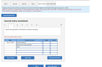 Req 1
Req 2A
View transaction list
<
Prepare the journal entries by Sanyal to record all events related to the bonds through January 31, 2026.
Note: If no entry is required for a transaction/event, select "No journal entry required" in the first account field. Do not round
intermediate calculations. Enter your answers in whole dollars.
Journal entry worksheet
1
Req 2B
Note: Enter debits before credits.
Date
July 31, 2024
Record the payment of interest for Sanyal Company.
Record entry
2 3 4 5 6
Req 3
General Journal
Interest expense
Discount on bon payable
Cash
Clear entry
Req 4 Sanyal Req 4 Barnwell
< Req 3
Debit
Credit
View general journal
Req 4 Barnwell >