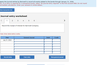 epare the journal entries by Barnwell to record all events related to the bonds through January 31, 2026.
te: If no entry is required for a transaction/event, select "No journal entry required" in the first account field. Do not round
termediate calculations. Enter your answers in whole dollars.
View transaction list
Journal entry worksheet
<
1
2
Date
July 31, 2024
3
Record the receipt of interest for Barnwell Company.
Note: Enter debits before credits.
Record entry
4 5 6
General Journal
Clear entry
Debit
Credit
View general journal
>