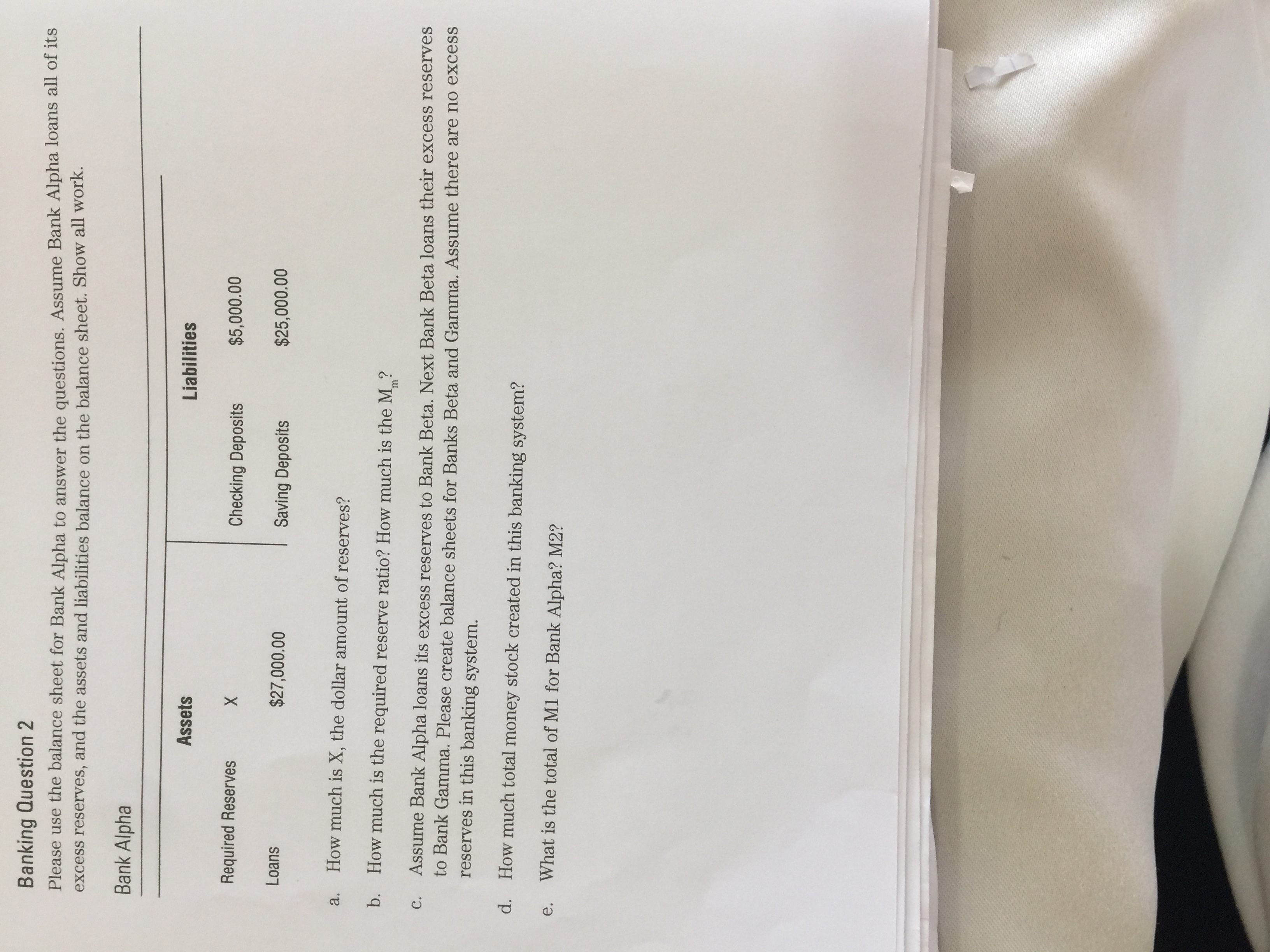 Banking Question 2
Please use the balance sheet for Bank Alpha to answer the questions. Assume Bank Alpha loans all of its
excess reserves, and the assets and liabilities balance on the balance sheet. Show all work.
Bank Alpha
Assets
Liabilities
Required Reserves
Checking Deposits
$5,000.00
X
Loans
$27,000.00
Saving Deposits
$25,000.00
a.
How much is X, the dollar amount of reserves?
b. How much is the required reserve ratio? How much is the M ?
Assume Bank Alpha loans its excess reserves to Bank Beta. Next Bank Beta loans their excess reserves
to Bank Gamma. Please create balance sheets for Banks Beta and Gamma. Assume there are no excess
reserves in this banking system.
C.
d.
How much total money stock created in this banking system?
е.
What is the total of M1 for Bank Alpha? M2?
