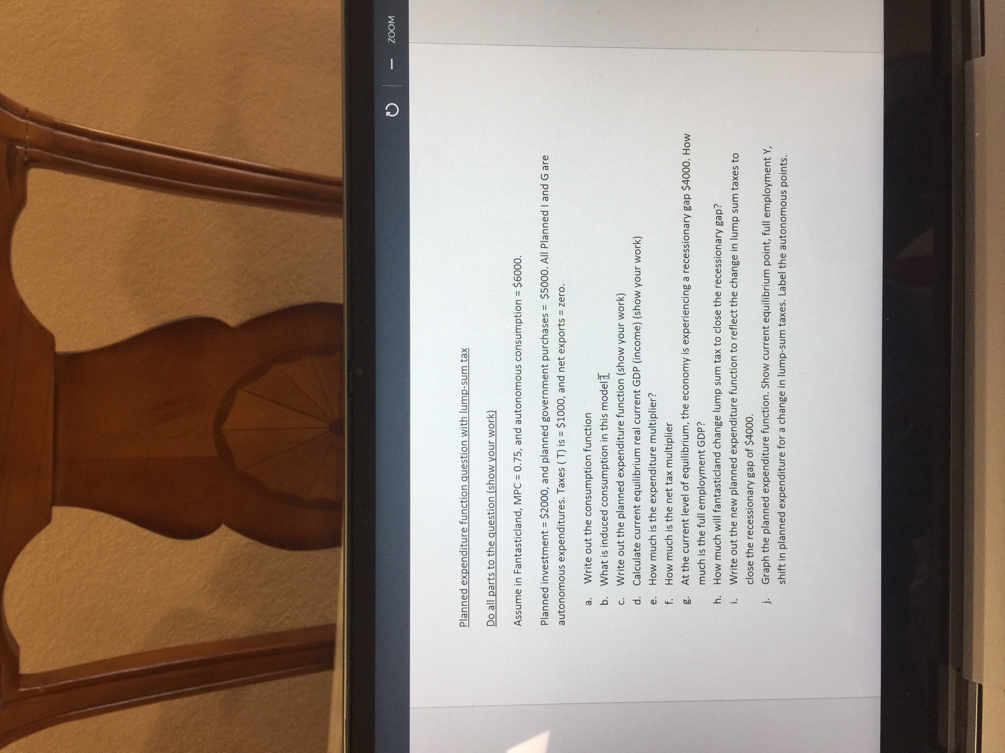 **Planned Expenditure Function with Lump-Sum Tax**

**Do all parts to the question (show your work):**

Assume in Fantasticland, MPC = 0.75, and autonomous consumption = $6000.

Planned investment = $2000, and planned government purchases = $5000. All Planned I and G are autonomous expenditures. Taxes (T) = $1000, and net exports = zero.

a. Write out the consumption function.
b. What is induced consumption in this model?
c. Write out the planned expenditure function (show your work).
d. Calculate current equilibrium real current GDP (income) (show your work).
e. How much is the expenditure multiplier?
f. How much is the net tax multiplier?
g. At the current level of equilibrium, the economy is experiencing a recessionary gap $4000. How much is the full employment GDP?
h. How much will Fantasticland change lump-sum tax to close the recessionary gap?
i. Write out the new planned expenditure function to reflect the change in lump sum taxes to close the recessionary gap of $4000.
j. Graph the planned expenditure function. Show current equilibrium point, full employment Y, shift in planned expenditure for a change in lump-sum taxes. Label the autonomous points.