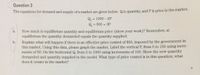 Question 3
The equations for demand and supply of a market are given below. Q is quantity, and P is price in the market.
Qa
= 1000 - 2P
%3D
Q = 500 + 3P
%3D
How much is equilibrium quantity and equilibrium price (show your work)? Remember, at
equilibrium the quantity demanded equals the quantity supplied.
a.
Explain what will happen if there is an effective price control of $50, imposed by the government in
this market. Using this data, please graph the market. Label the vertical P, from 0 to 150 using incre-
ments of 50. On the horizontal Q, from 0 to 1000 using increments of 100. Show the new quantity
demanded and quantity supplied in the model. What type of price control is in this question; what
b.
does it create in the market?
