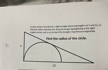 9.
5
A semi-circle is inscribed in a right triangle whose leg lengths are 5 and 12, so
that the circle's diameter lies along the longer leg beginning at the right-
angled vertex, and so as to touch the triangle's hypotenuse tangentially.
Find the radius of the circle.
12