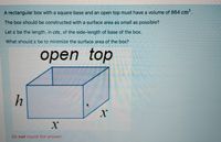 A rectangular box with a square base and an open top must have a volume of 864 cm'.
The box should be constructed with a surface area as small as possible?
Let x be the length, in cm, of the side-length of base of the box.
What should x be to minimize the surface area of the box?
оpen
top
h
Do not round the answer
