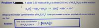 **Problem 4**

It takes 0.50 moles of Br₂(l) to titrate 25.0 mL of H₂S₂O₃(aq) in the reaction:

\[ \text{S}_2\text{O}_3^{2-} + 4\text{Br}_2 + 5\text{H}_2\text{O} \rightarrow 2\text{SO}_4^{2-} + 8\text{Br}^- + 10\text{H}^+ \]

**What is the molar concentration of H₂S₂O₃?** Enter your answer in the box provided with correct units and significant figures.

**Answer:**

(The molar concentration of H₂S₂O₃(aq) is )

\[ [\text{H}_2\text{S}_2\text{O}_3] = \] 

[Box for answer]