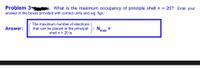 Problem 34
What is the maximum occupancy of principle shell n = 20? Enter your
answer in the boxes provided with correct units and sig. figs.:
The maximum number of electrons
Answer:
N.
that can be placed in the principal
shell n = 20 is
%3D
'max
