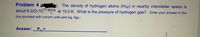 The density of hydrogen atoms (H(g) in nearby interstellar space is
about 6.022×10 atoms at 15.0 K. What is the pressure of hydrogen gas?. Enter your answer in the
Problem 4
line provided with correct units and sig. figs.:
Answer:_P, =
