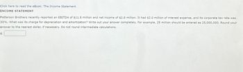 Click here to read the eBook: The Income Statement
INCOME STATEMENT
Patterson Brothers recently reported an EBITDA of $11.5 million and net income of $2.8 million. It had $2.0 million of interest expense, and its corporate tax rate was
30%. What was its charge for depreciation and amortization? Write out your answer completely. For example, 25 million should be entered as 25,000,000. Round your
answer to the nearest dollar, if necessary. Do not round intermediate calculations.
$