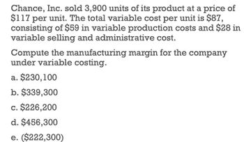 Chance, Inc. sold 3,900 units of its product at a price of
$117 per unit. The total variable cost per unit is $87,
consisting of $59 in variable production costs and $28 in
variable selling and administrative cost.
Compute the manufacturing margin for the company
under variable costing.
a. $230,100
b. $339,300
c. $226,200
d. $456,300
e. ($222,300)