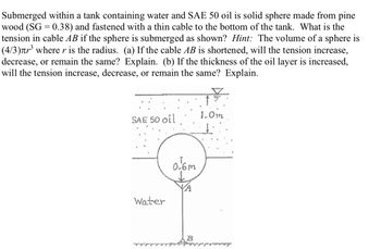 Submerged within a tank containing water and SAE 50 oil is solid sphere made from pine
wood (SG = 0.38) and fastened with a thin cable to the bottom of the tank. What is the
tension in cable AB if the sphere is submerged as shown? Hint: The volume of a sphere is
(4/3)л³ where r is the radius. (a) If the cable AB is shortened, will the tension increase,
decrease, or remain the same? Explain. (b) If the thickness of the oil layer is increased,
will the tension increase, decrease, or remain the same? Explain.
SAE 50 oil
Water
0.6m
YA
B
1.0m