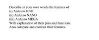 Describe in your own words the features of
(i) Arduino UNO
(ii) Arduino NANO
(iii) Arduino MEGA
With explanation of their pins and functions.
Also compare and contrast their features.
