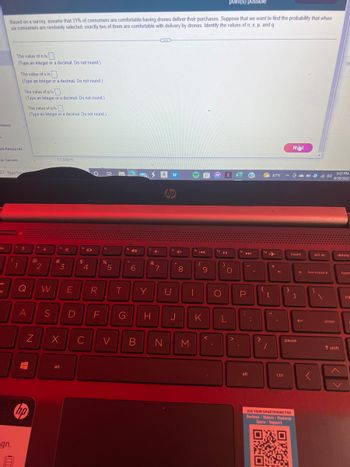 ntents
n
point(s) possible
Based on a survey, assume that 31% of consumers are comfortable having drones deliver their purchases. Suppose that we want to find the probability that when
six consumers are randomly selected, exactly two of them are comfortable with delivery by drones. Identify the values of n, x, p, and q
SC
ble Resources
Tor Success
16
The value of n is
(Type an integer or a decimal. Do not round.)
!
gn.
Type here
The value of x is
(Type an integer or a decimal. Do not round.)
"
1
The value of p is
(Type an integer or a decimal. Do not round.)
?
Q
A
The value of q is
(Type an integer or a decimal. Do not round.)
T
N
@
hp
2
11:59pm
S
#
3
W E
x
alt
D
$
с
4
R
F
Bi WWA
%
5
V
T
G
40
6
B
Y
4-
&
7
ZEE
av
hp
U
H J
N
4+
8
M
19
|
144
(
9
K
<
fo
)
O
N
O
L
>
P
.
alt
(?)
;
{
?
fo
f12 ✈
[
"
87°F
/
+
=
.
ctrl
}
Nelyt
USE YOUR SMARTPHONE FOR
Reviews Videos - Features
Specs Support
OXO
Burs
BAXD
insert
5:22 PM
OD 40 6/30/2022
pause
]
← backspace
(
prt sc
<
enter
Se
delete
T shift
hom
pg
