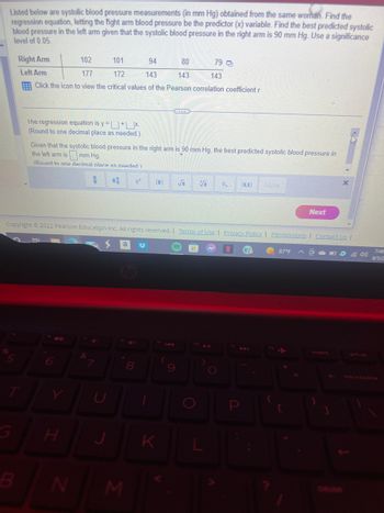 Listed below are systolic blood pressure measurements (in mm Hg) obtained from the same woman. Find the
regression equation, letting the fight arm blood pressure be the predictor (x) variable. Find the best predicted systolic
blood pressure in the left arm given that the systolic blood pressure in the right arm is 90 mm Hg. Use a significance
level of 0.05.
Right Arm
Left Arm
%
102
101
94
80
79
177
172
143
143
143
Click the icon to view the critical values of the Pearson correlation coefficient r
The regression equation is y=+x.
(Round to one decimal place as needed.).
Given that the systolic blood pressure in the right arm is 90 mm Hg, the best predicted systolic blood pressure in
the left arm is mm Hg.
(Round to one decimal place as needed)
M
H
N
H
&
C
Copyright ©2022 Pearson Education Inc. All rights reserved. | Terms of Use | Privacy Policy | Permissions | Contact Us |
a 33
M
0
8
K
Vi 1.
fio 11
O
More
(2)
{
87°F
Next
[
insert
prt sc
7:46
8/5/2
backspace